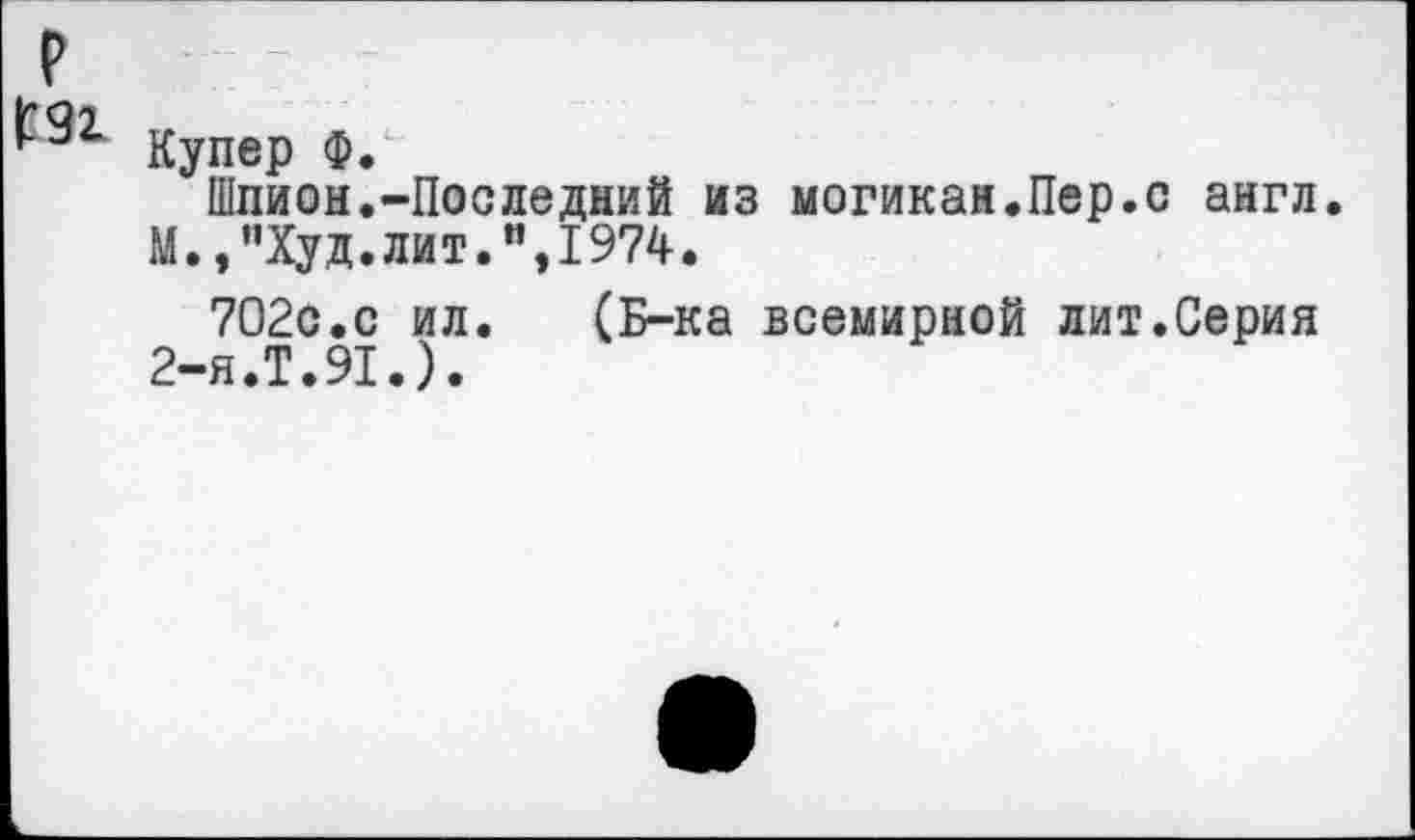 ﻿р
Купер Ф.
Шпион.-Последний из могикан.Пер.с англ.
М.,"Худ.лит.",1974.
702с.с ил.	(Б-ка всемирной лит.Серия
2-я.Т.91.).